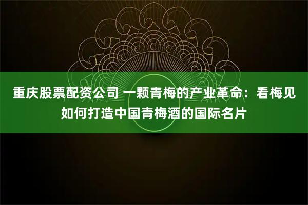 重庆股票配资公司 一颗青梅的产业革命：看梅见如何打造中国青梅酒的国际名片