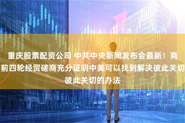 重庆股票配资公司 中共中央新闻发布会最新！商务部：前四轮经贸磋商充分证明中美可以找到解决彼此关切的办法