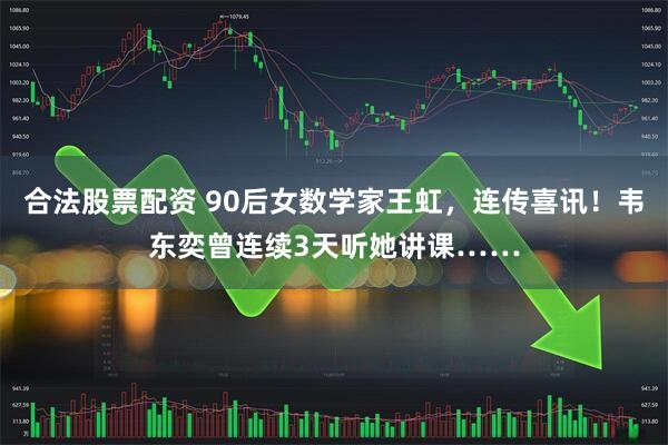 合法股票配资 90后女数学家王虹，连传喜讯！韦东奕曾连续3天听她讲课……