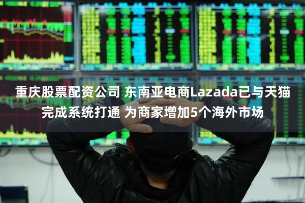 重庆股票配资公司 东南亚电商Lazada已与天猫完成系统打通 为商家增加5个海外市场