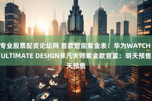 专业股票配资论坛网 首款智能紫金表！华为WATCH ULTIMATE DESIGN非凡大师紫金款官宣：明天预售