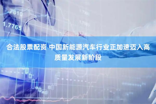 合法股票配资 中国新能源汽车行业正加速迈入高质量发展新阶段