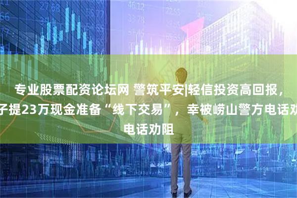 专业股票配资论坛网 警筑平安|轻信投资高回报，女子提23万现金准备“线下交易”，幸被崂山警方电话劝阻