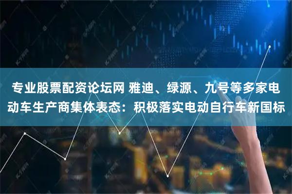 专业股票配资论坛网 雅迪、绿源、九号等多家电动车生产商集体表态：积极落实电动自行车新国标