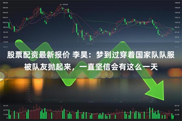 股票配资最新报价 李昊:梦到过穿着国家队队服被队友抛起来,一直坚信会有这么一天
