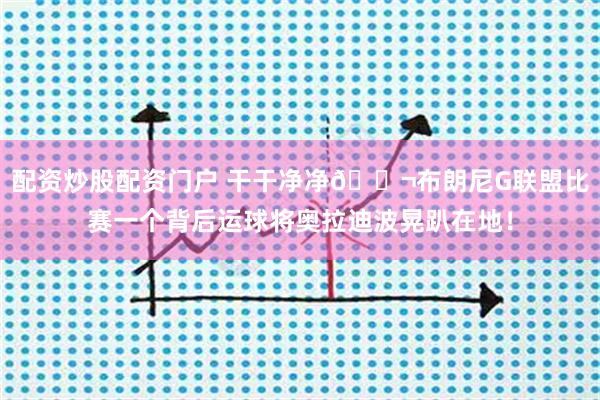 配资炒股配资门户 干干净净😬布朗尼G联盟比赛一个背后运球将奥拉迪波晃趴在地！