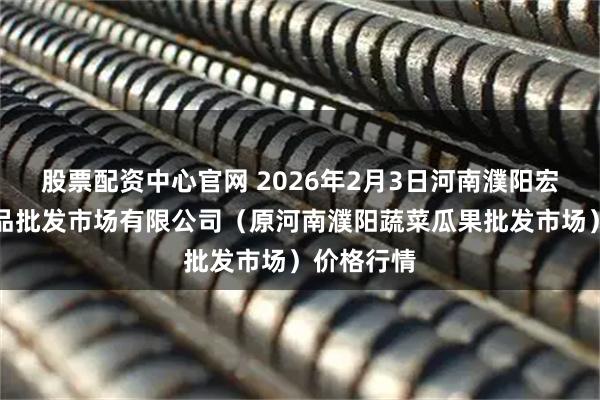 股票配资中心官网 2026年2月3日河南濮阳宏进农副产品批发市场有限公司(原河南濮阳蔬菜瓜果批发市场)价格行情