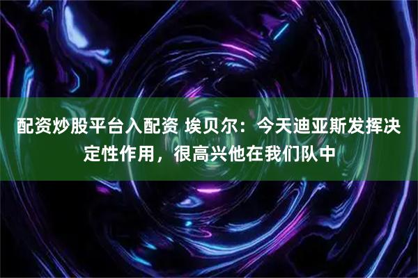 配资炒股平台入配资 埃贝尔：今天迪亚斯发挥决定性作用，很高兴他在我们队中