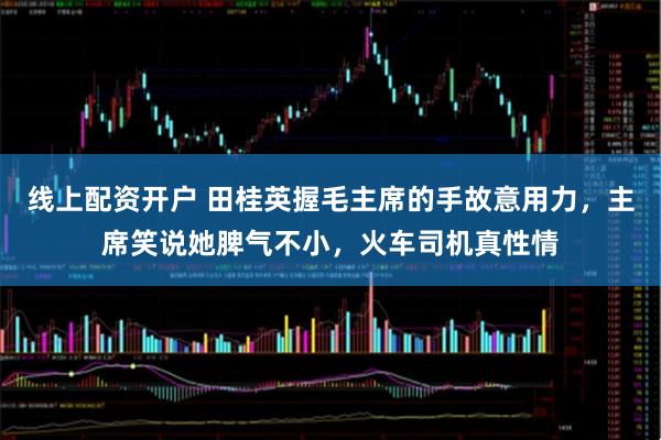 线上配资开户 田桂英握毛主席的手故意用力，主席笑说她脾气不小，火车司机真性情