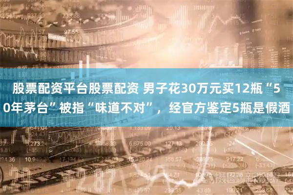股票配资平台股票配资 男子花30万元买12瓶“50年茅台”被指“味道不对”，经官方鉴定5瓶是假酒